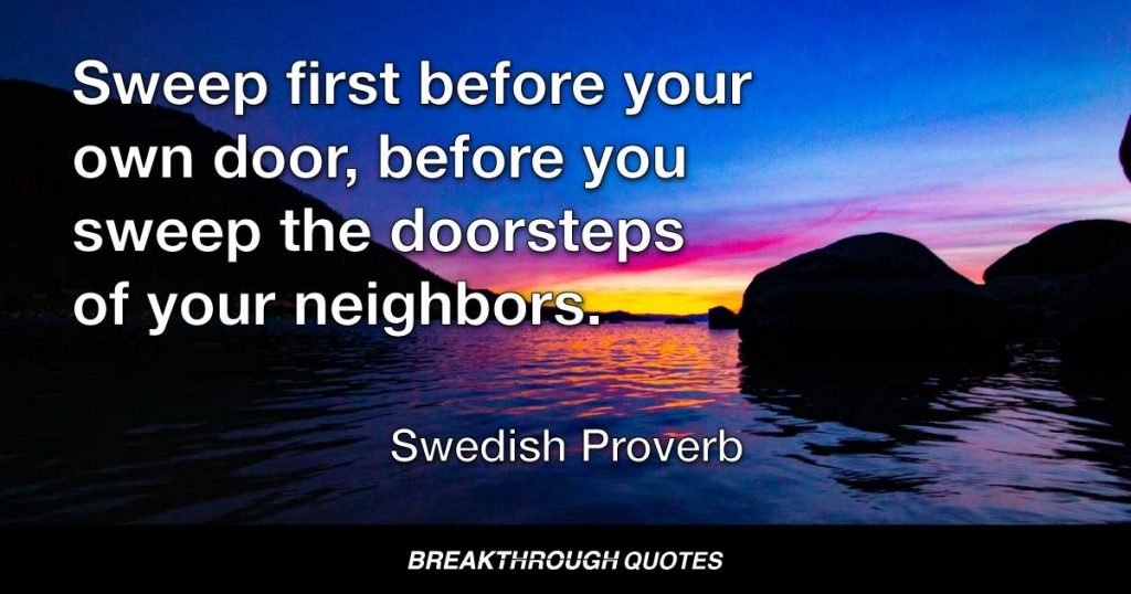 Sweep first before your own door, before you sweep the doorsteps of your neighbors. — Swedish Proverb