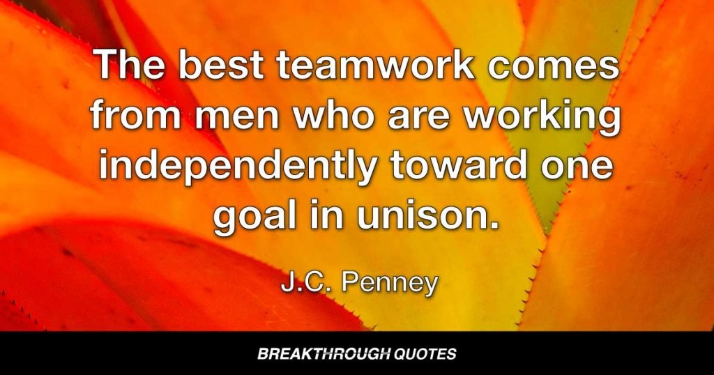 The best teamwork comes from men who are working independently toward one goal in unison. — J. C. Penney