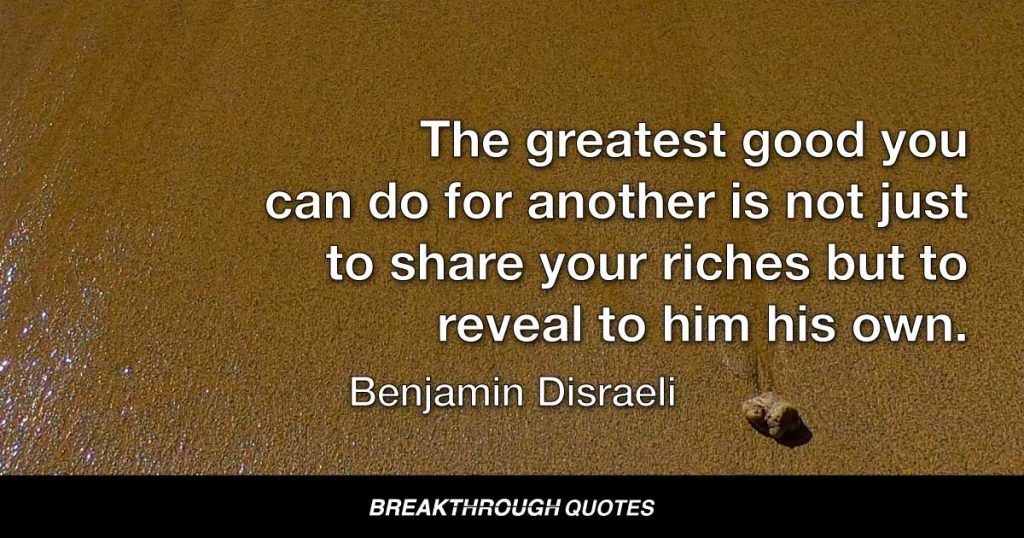 The greatest good you can do for another is not just to share your riches but to reveal to him his own. — Benjamin Disraeli