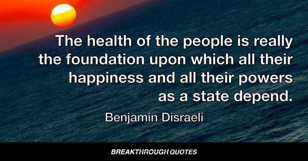 The health of the people is really the foundation upon which all their happiness and all their powers as a state depend. — Benjamin Disraeli
