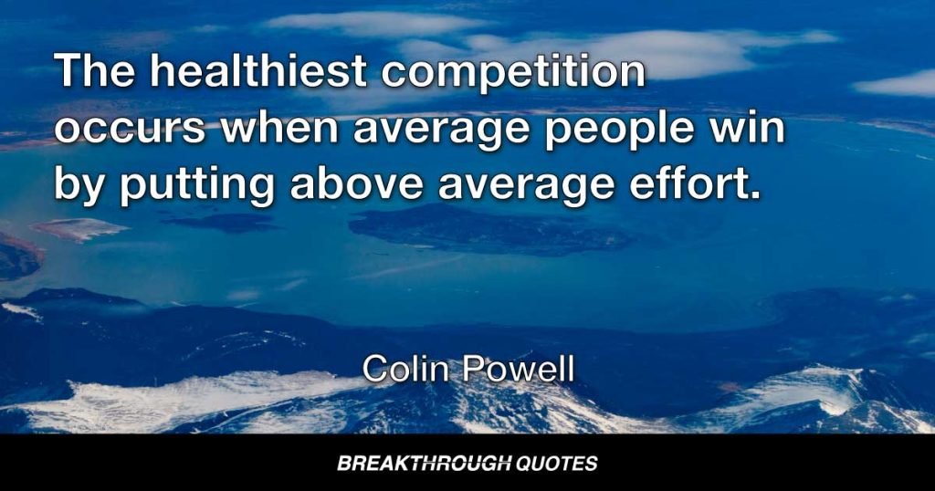 The healthiest competition occurs when average people win by putting above average effort. — Colin Powell