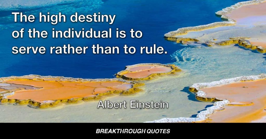 The high destiny of the individual is to serve rather than to rule. — Albert Einstein