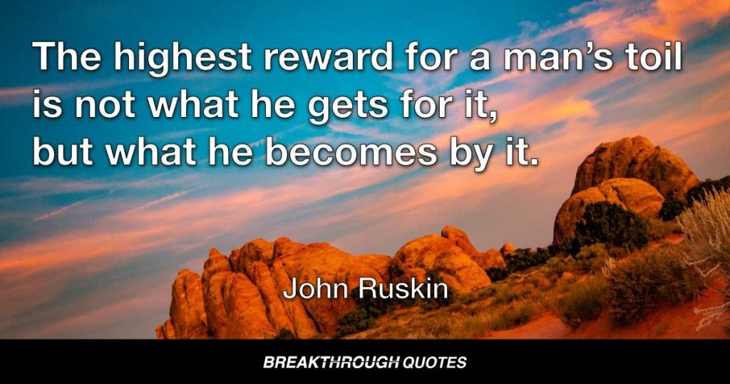 The highest reward for man’s toil is not what he gets for it, but what he becomes by it. — John Ruskin