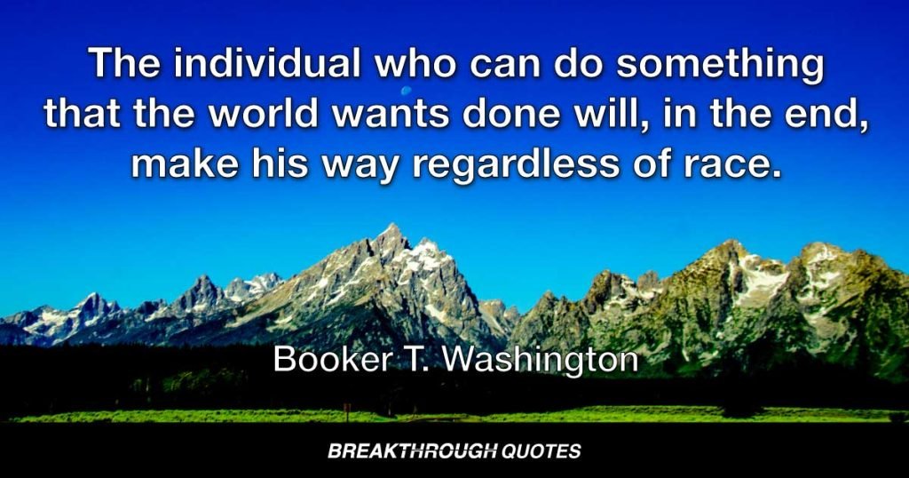 The individual who can do something that the world wants done will, in the end, make his way regardless of race. — Booker T. Washington