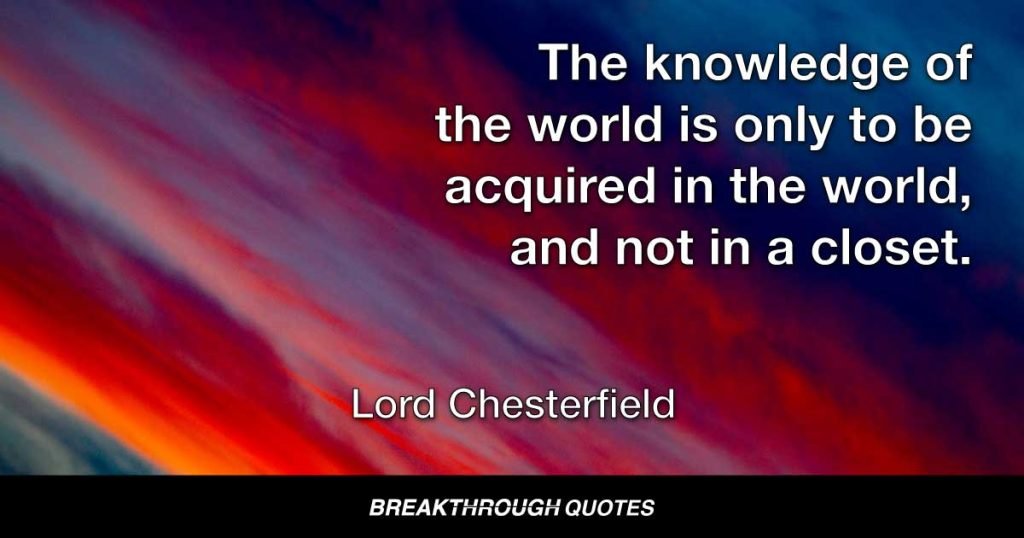 The knowledge of the world is only to be acquired in the world, and not in a closet. — Lord Chesterfield