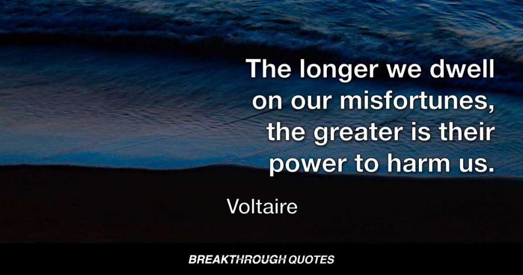 The longer we dwell on our misfortunes, the greater is their power to harm us. — Voltaire