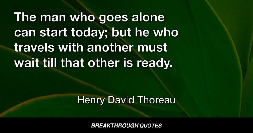 The man who goes alone can start today; but he who travels with another must wait till that other is ready. — Henry David Thoreau
