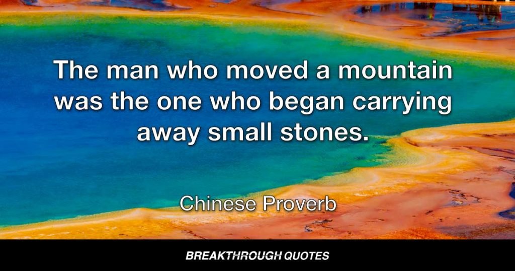 The man who moved a mountain was the one who began carrying away small stones. — Chinese Proverb
