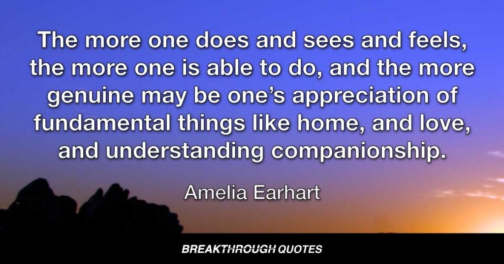 The more one does and sees and feels, the more one is able to do, and the more genuine may be one’s appreciation of fundamental things like home, and love, and understanding companionship. — Amelia Earhart