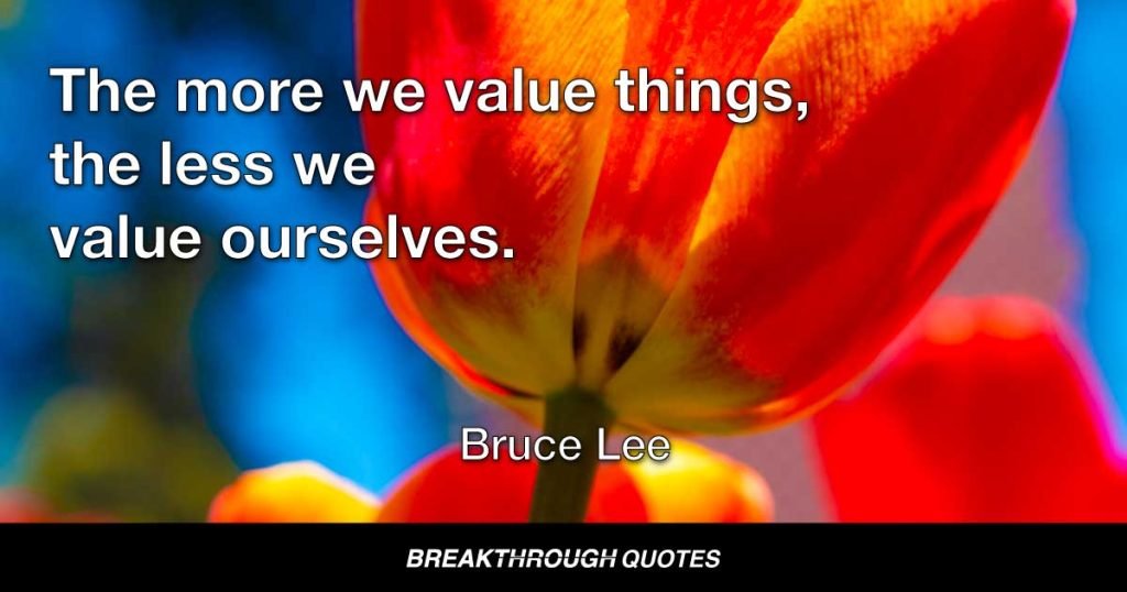 The more we value things, the less we value ourselves. — Bruce Lee