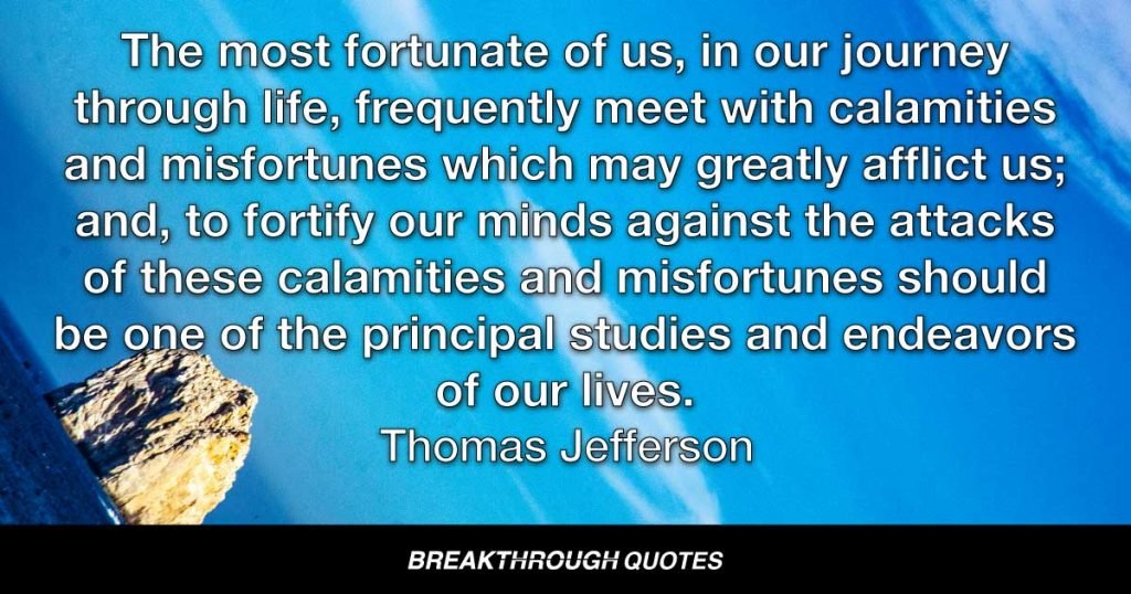 The most fortunate of us, in our journey through life, frequently meet with calamities and misfortunes which may greatly afflict us; and, to fortify our minds against the attacks of these calamities and misfortunes should be one of the principal studies and endeavors of our lives. — Thomas Jefferson