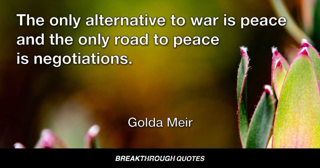 The only alternative to war is peace and the only road to peace is negotiations. — Golda Meir