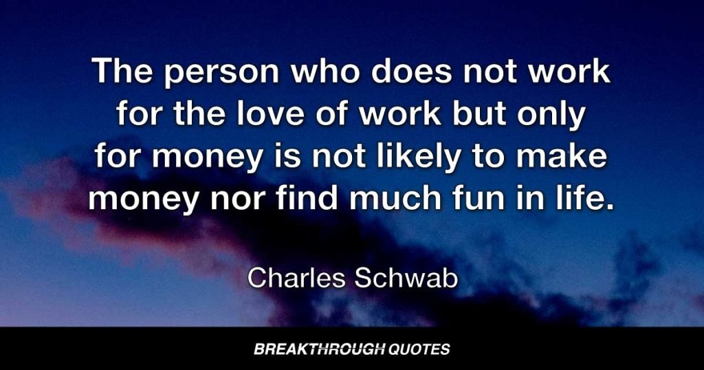 The person who does not work for the love of work but only for money is not likely to make money nor find much fun in life. — Charles Schwab