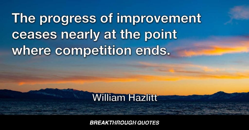 When a man can do better than everyone else in the same walk, he does not make any very painful exertions to outdo himself. The progress of improvement ceases nearly at the point where competition ends. — William Hazlitt