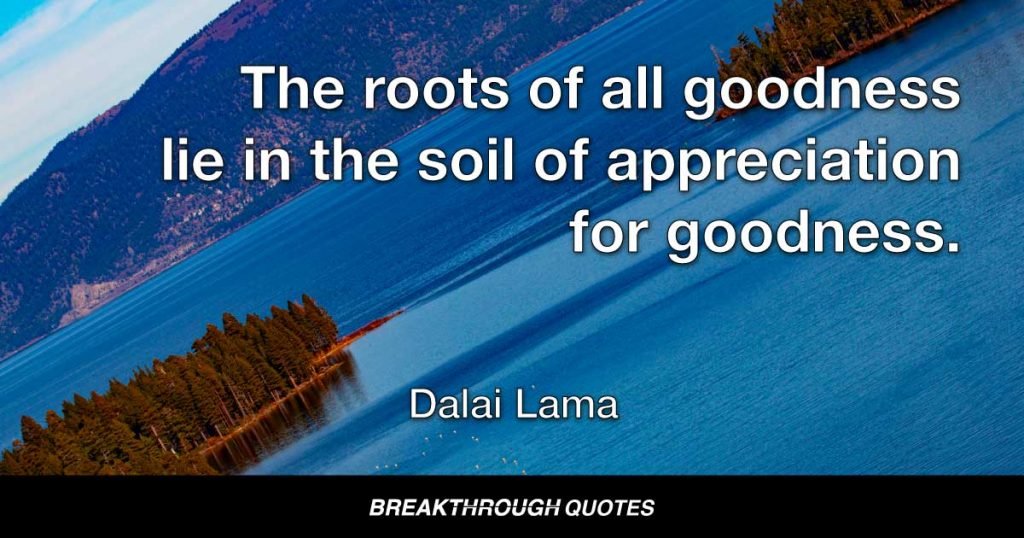The roots of all goodness lie in the soil of appreciation for goodness. — Dalai Lama