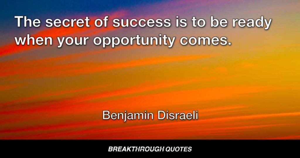 The secret of success is to be ready when your opportunity comes. — Benjamin Disraeli