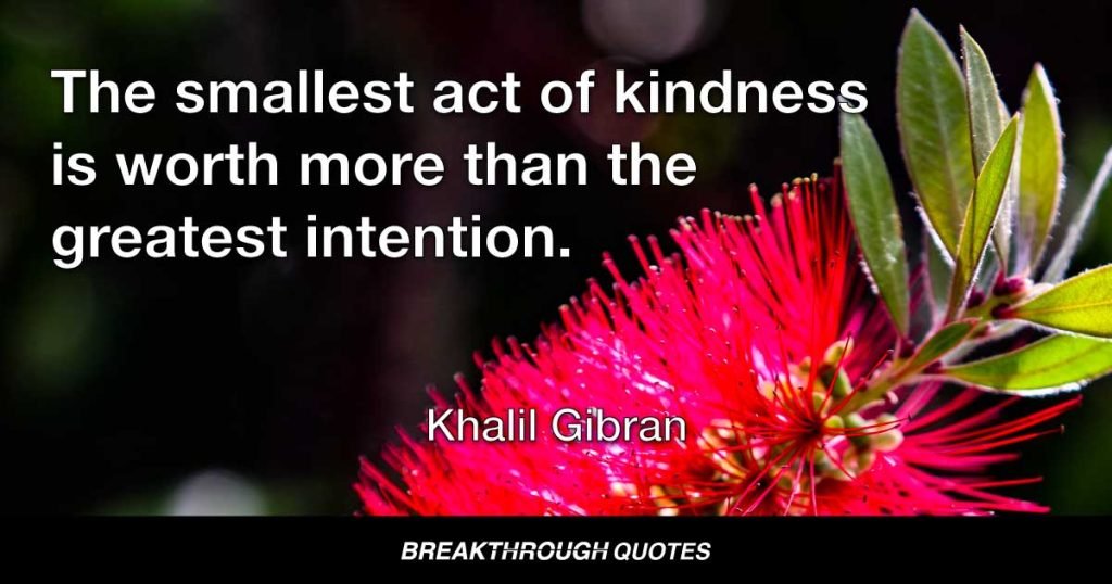 The smallest act of kindness is worth more than the greatest intention. — Kahlil Gibran