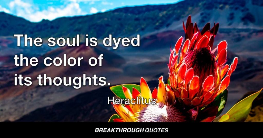 The soul is dyed the color of its thoughts. Think only those things that are in line with your principles and can bear the full light of day. The content of your character is your choice. Day by day what you choose, what you think, and what you do is who you become. Your integrity is your destiny… it is the light that guides your way. — Heraclitus