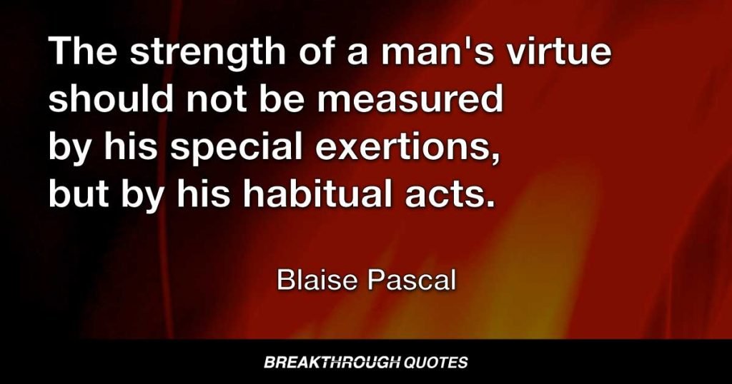 The strength of a man's virtue should not be measured by his special exertions, but by his habitual acts. — Blaise Pascal