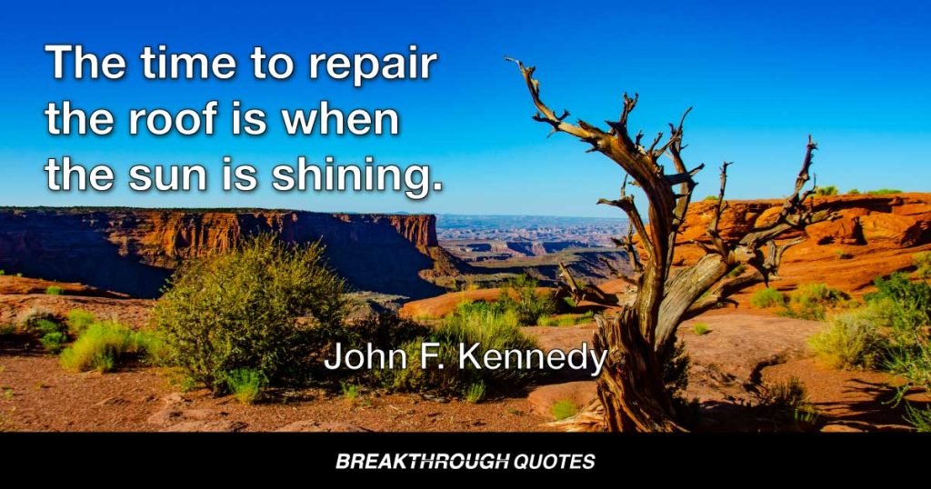 The time to repair the roof is when the sun is shining. — John F. Kennedy