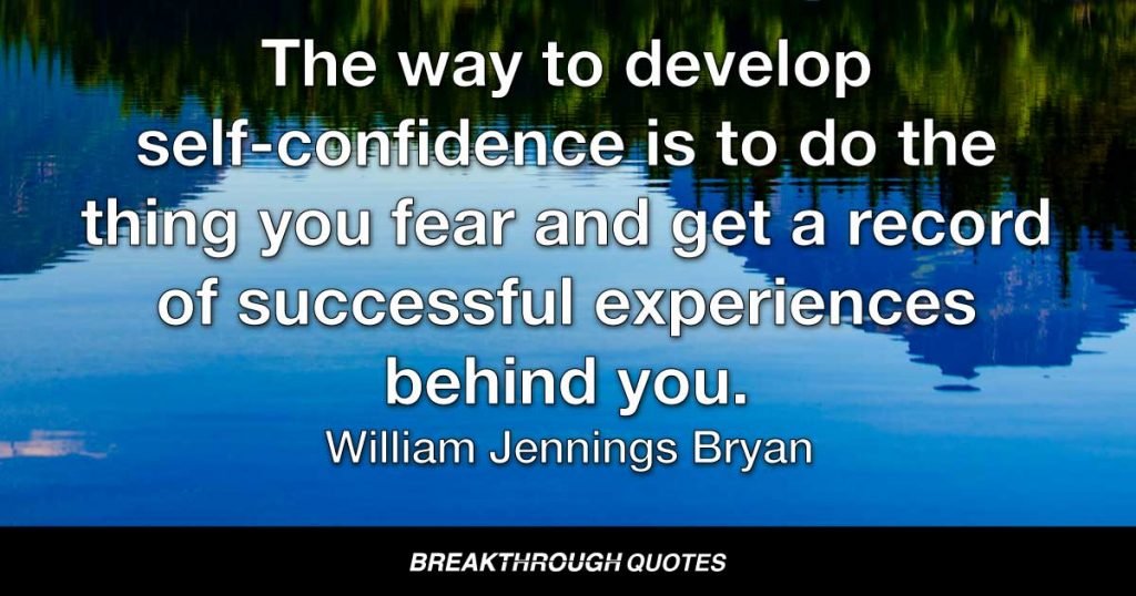 The way to develop self-confidence is to do the thing you fear and get a record of successful experiences behind you. — William Jennings Bryan