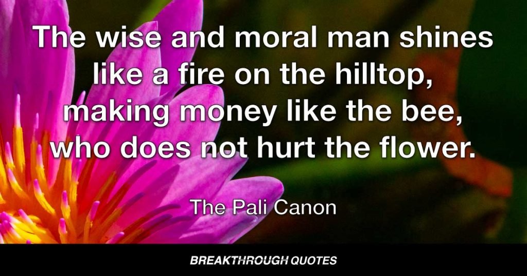 The wise and moral man shines like a fire on the hilltop, making money like the bee, who does not hurt the flower. — The Pali Canon