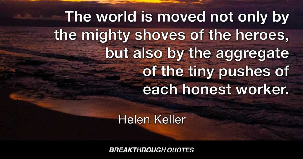 The world is moved not only by the mighty shoves of the heroes, but also by the aggregate of the tiny pushes of each honest worker. — Helen Keller