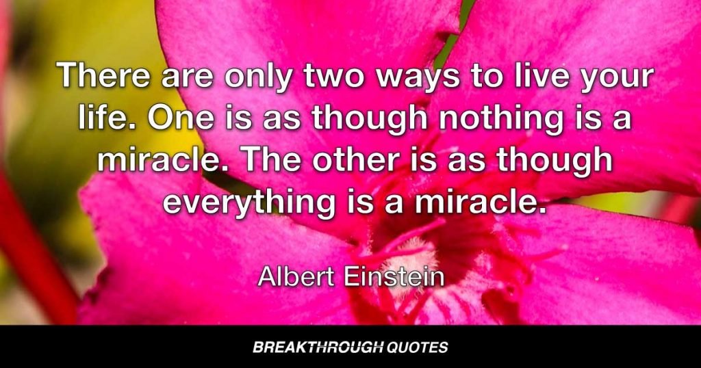 There are only two ways to live your life. One is as though nothing is a miracle. The other is as though everything is a miracle. — Albert Einstein