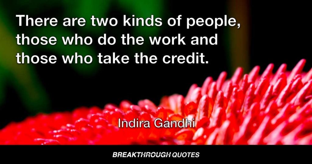 There are two kinds of people, those who do the work and those who take the credit. Try to be in the first group; there is less competition there. — Indira Gandhi