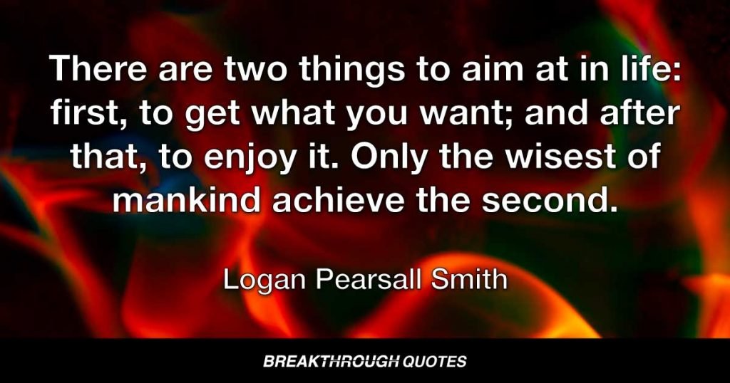 There are two things to aim at in life: first, to get what you want; and after that, to enjoy it. Only the wisest of mankind achieve the second. — Logan Pearsall Smith