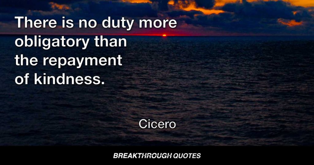 There is no duty more obligatory than the repayment of kindness. — Cicero