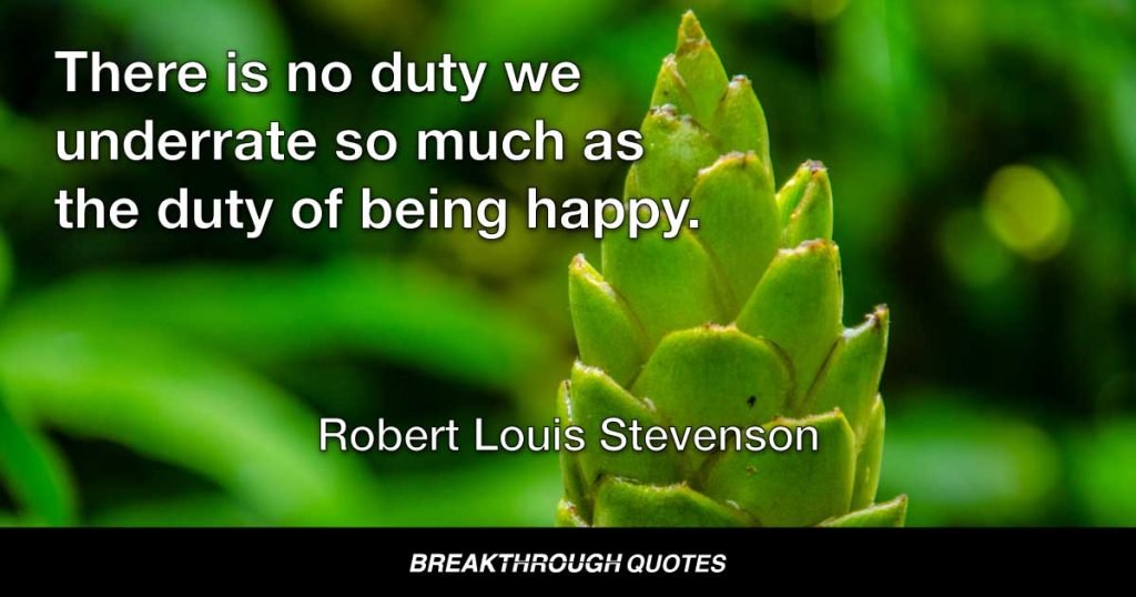 There is no duty we underrate so much as the duty of being happy. — Robert Louis Stevenson