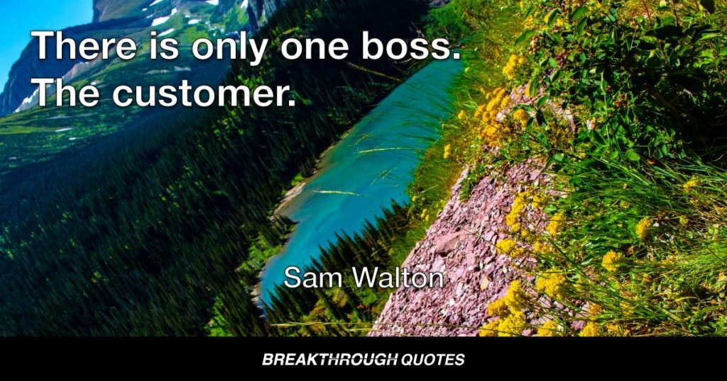 There is only one boss. The customer. And he can fire everybody in the company from the chairman on down, simply by spending his money somewhere else. — Sam Walton