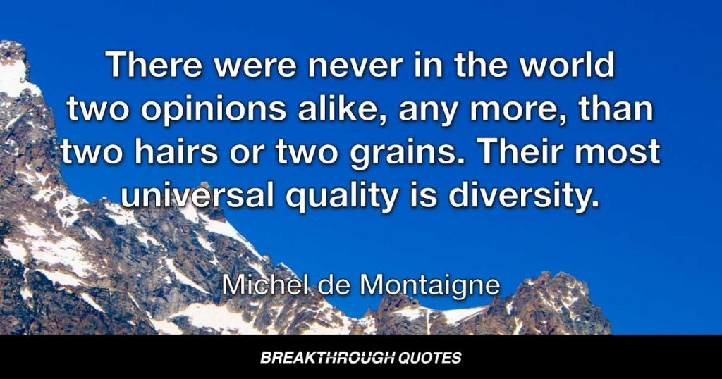 There were never in the world two opinions alike, any more, than two hairs or two grains. Their most universal quality is diversity. — Michel de Montaigne