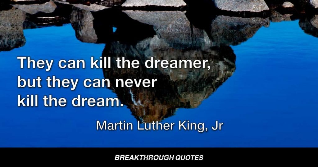 They can kill the dreamer, but they can never kill the dream. — Martin Luther King Jr.