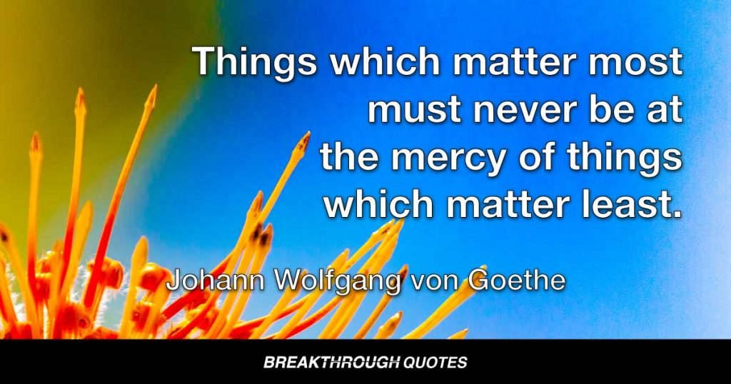 Things which matter most must never be at the mercy of things which matter least. — Johann Wolfgang von Goethe