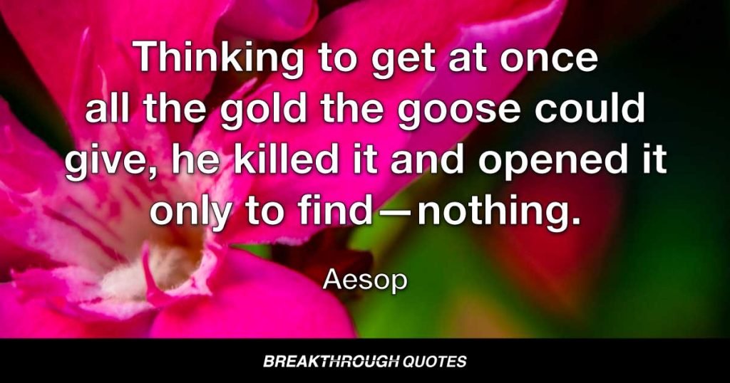 Thinking to get at once all the gold the goose could give, he killed it and opened it only to find—nothing. — Aesop