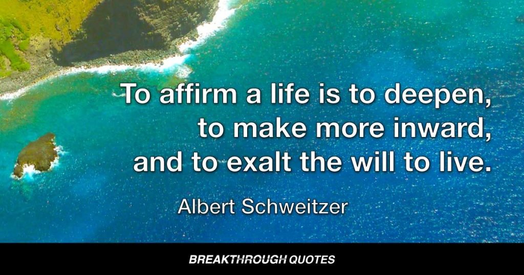 To affirm a life is to deepen, to make more inward, and to exalt the will to live. — Albert Schweitzer