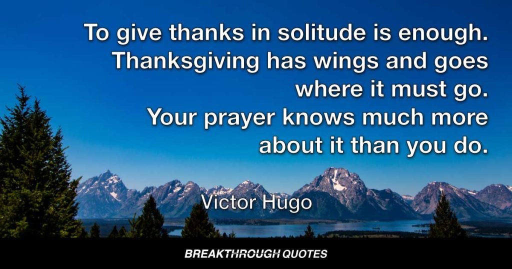 To give thanks in solitude is enough. Thanksgiving has wings and goes where it must go. Your prayer knows much more about it than you do. — Victor Hugo