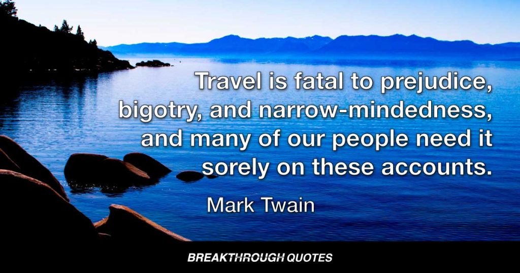 Travel is fatal to prejudice, bigotry, and narrow-mindedness, and many of our people need it sorely on these accounts. Broad, wholesome, charitable views of men and things cannot be acquired by vegetating in one little corner of the earth all one’s lifetime. — Mark Twain