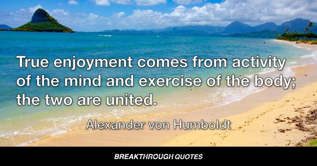 True enjoyment comes from activity of the mind and exercise of the body; the two are united. — Alexander von Humboldt
