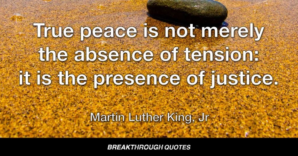 True peace is not merely the absence of tension: it is the presence of justice. — Martin Luther King Jr.