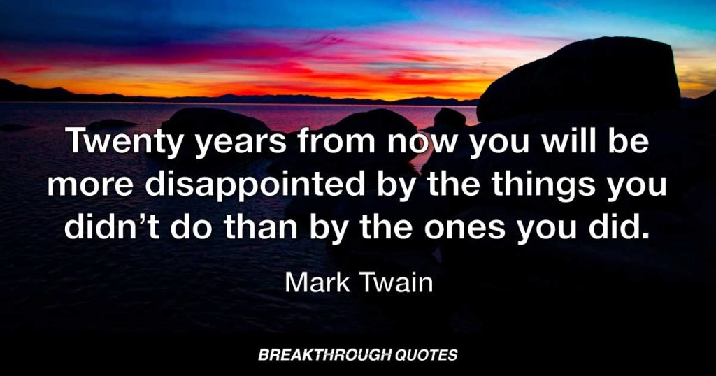 Twenty years from now you will be more disappointed by the things you didn’t do than by the ones you did. So throw off the bowlines, sail away from the safe harbor, catch the trade winds in your sails. Explore. Dream. Discover. — Mark Twain