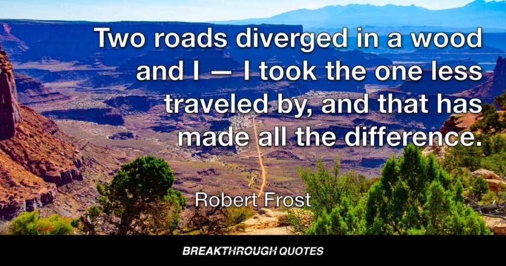 Two roads diverged in a wood and I — I took the one less traveled by, and that has made all the difference — Robert Frost