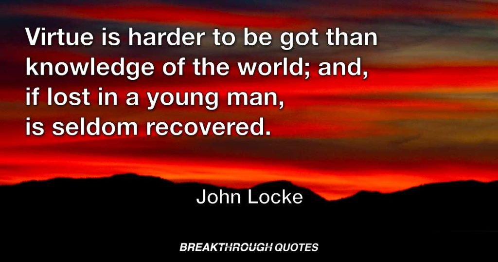 Virtue is harder to be got than knowledge of the world; and, if lost in a young man, is seldom recovered. — John Locke