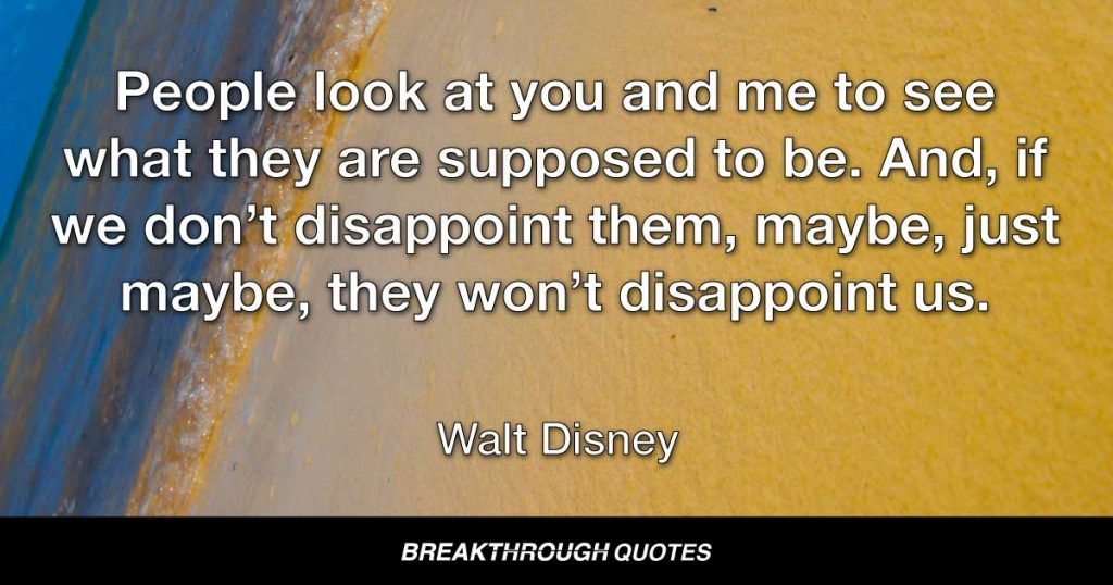 People look at you and me to see what they are supposed to be. And, if we don’t disappoint them, maybe, just maybe, they won’t disappoint us. — Walt Disney