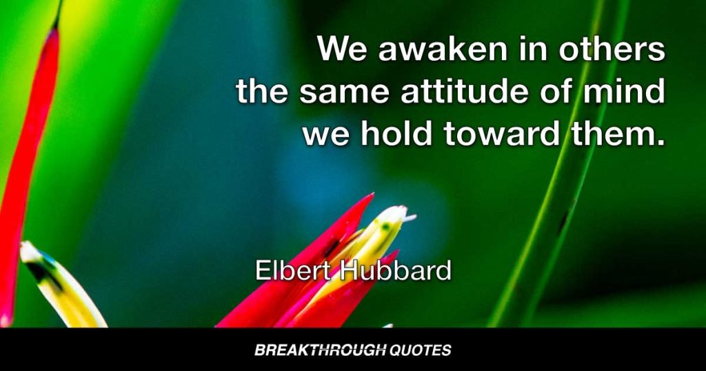 We awaken in others the same attitude of mind we hold toward them. — Elbert Hubbard