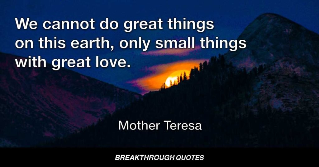 We cannot do great things on this earth, only small things with great love. — Mother Teresa
