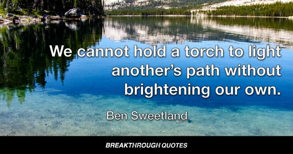 We cannot hold a torch to light another’s path without brightening our own. — Ben Sweetland