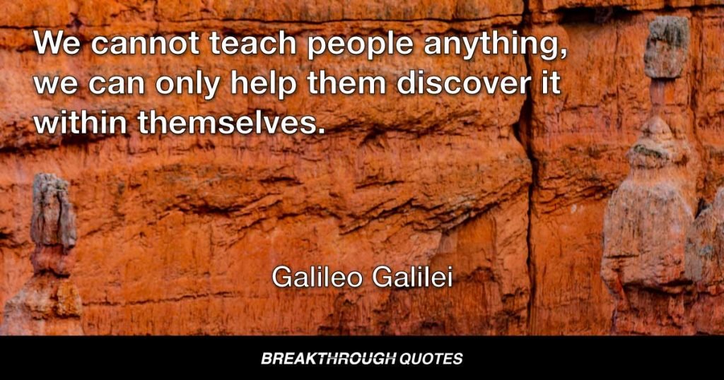 We cannot teach people anything, we can only help them discover it within themselves. — Galileo Galilei